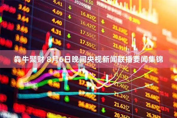 犇牛聚财 8月6日晚间央视新闻联播要闻集锦