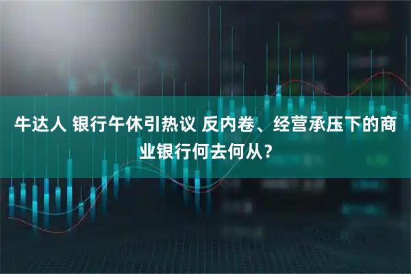 牛达人 银行午休引热议 反内卷、经营承压下的商业银行何去何从？