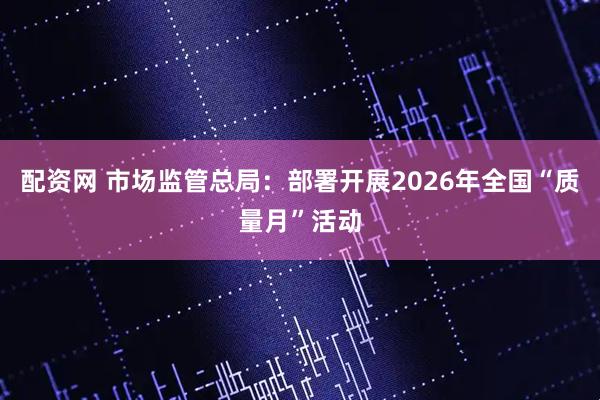 配资网 市场监管总局：部署开展2026年全国“质量月”活动