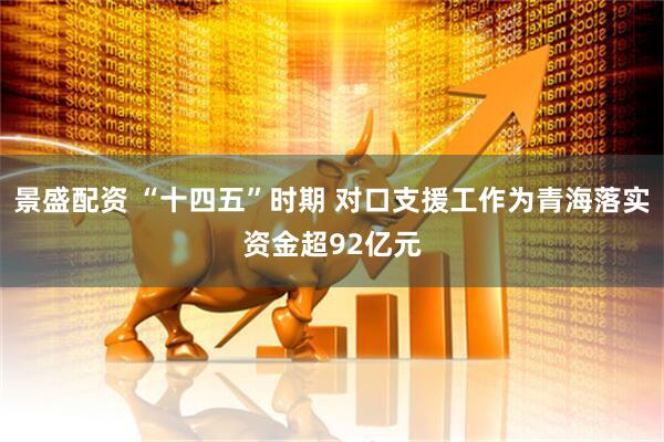 景盛配资 “十四五”时期 对口支援工作为青海落实资金超92亿元